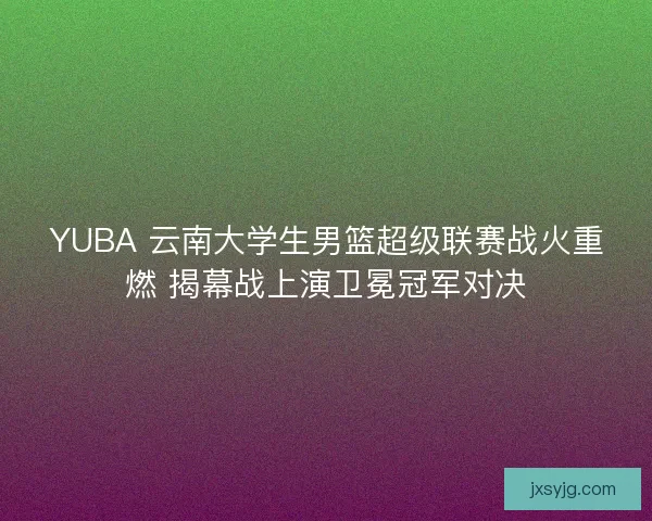 YUBA 云南大学生男篮超级联赛战火重燃 揭幕战上演卫冕冠军对决