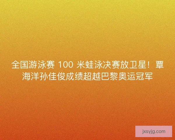 全国游泳赛 100 米蛙泳决赛放卫星！覃海洋孙佳俊成绩超越巴黎奥运冠军