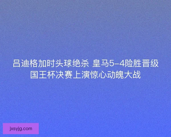 吕迪格加时头球绝杀 皇马5-4险胜晋级国王杯决赛上演惊心动魄大战