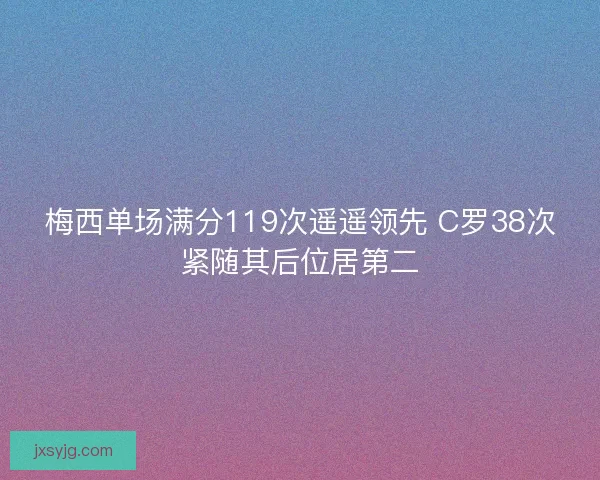 梅西单场满分119次遥遥领先 C罗38次紧随其后位居第二 梅西单场满分119次遥遥领先 C罗38次紧随其后位居第二