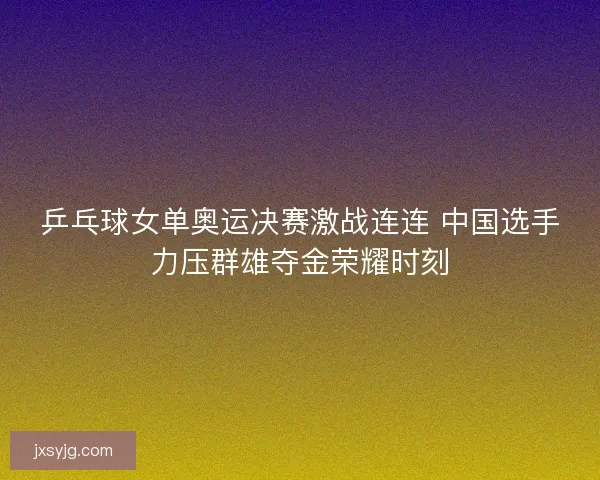 乒乓球女单奥运决赛激战连连 中国选手力压群雄夺金荣耀时刻