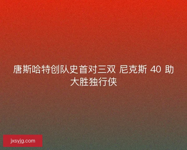 唐斯哈特创队史首对三双 尼克斯 40 助大胜独行侠