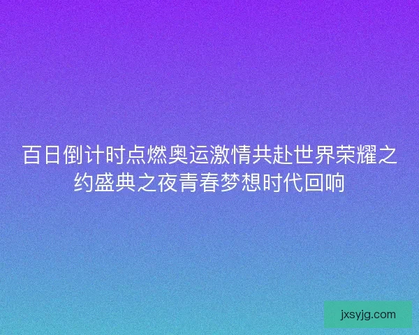 百日倒计时点燃奥运激情共赴世界荣耀之约盛典之夜青春梦想时代回响 百日倒计时点燃奥运激情共赴世界荣耀之约盛典之夜青春梦想时代回响
