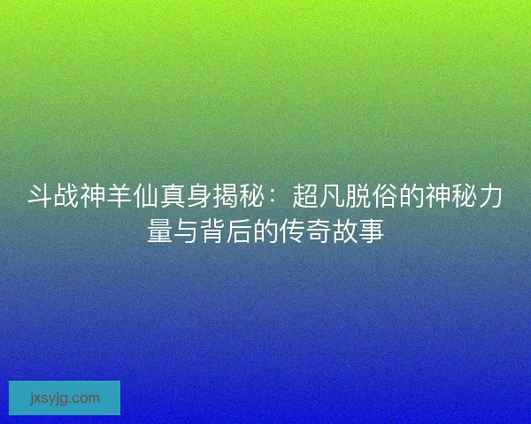 斗战神羊仙真身揭秘：超凡脱俗的神秘力量与背后的传奇故事