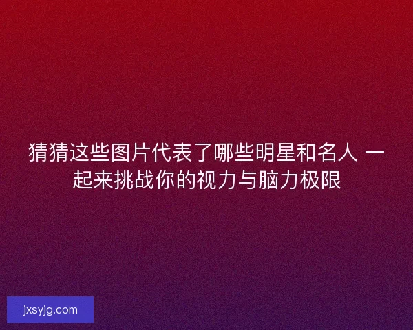 猜猜这些图片代表了哪些明星和名人 一起来挑战你的视力与脑力极限