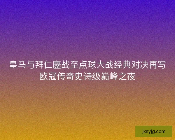 皇马与拜仁鏖战至点球大战经典对决再写欧冠传奇史诗级巅峰之夜