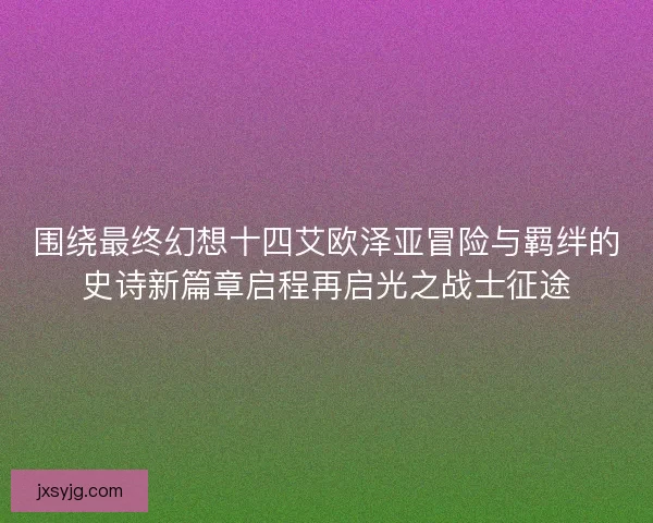 围绕最终幻想十四艾欧泽亚冒险与羁绊的史诗新篇章启程再启光之战士征途