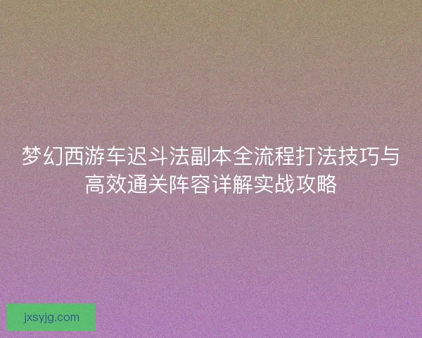 梦幻西游车迟斗法副本全流程打法技巧与高效通关阵容详解实战攻略 梦幻西游车迟斗法副本全流程打法技巧与高效通关阵容详解实战攻略