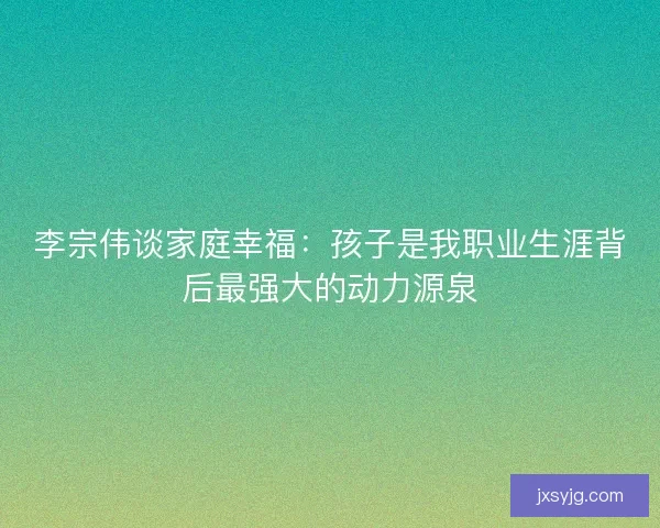 李宗伟谈家庭幸福：孩子是我职业生涯背后最强大的动力源泉
