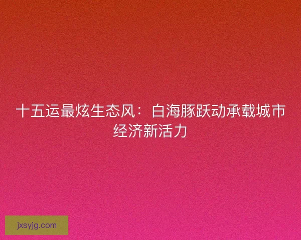 十五运最炫生态风：白海豚跃动承载城市经济新活力