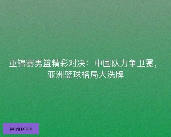 亚锦赛男篮精彩对决：中国队力争卫冕，亚洲篮球格局大洗牌