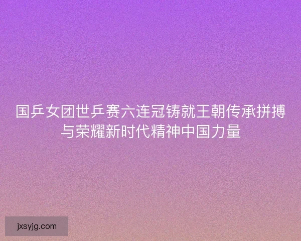 国乒女团世乒赛六连冠铸就王朝传承拼搏与荣耀新时代精神中国力量
