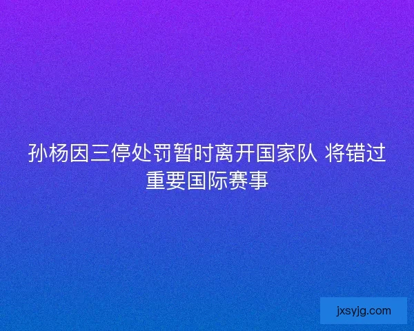 孙杨因三停处罚暂时离开国家队 将错过重要国际赛事 孙杨因三停处罚暂时离开国家队 将错过重要国际赛事