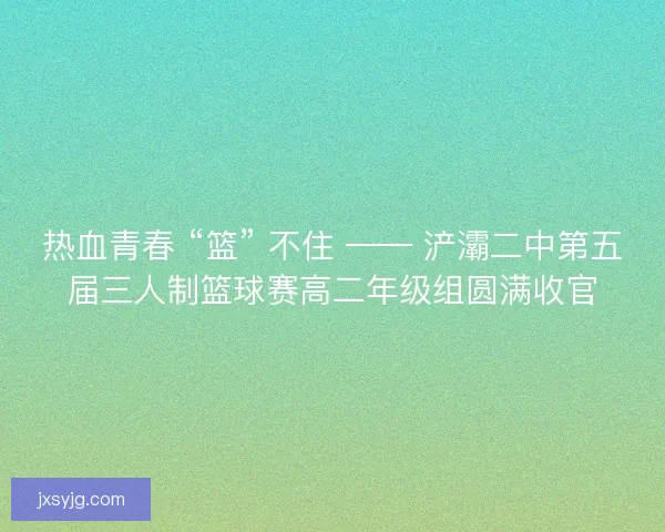 热血青春 “篮” 不住 —— 浐灞二中第五届三人制篮球赛高二年级组圆满收官
