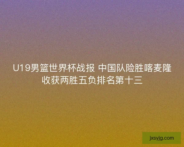 U19男篮世界杯战报 中国队险胜喀麦隆收获两胜五负排名第十三