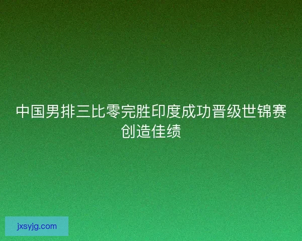 中国男排三比零完胜印度成功晋级世锦赛创造佳绩