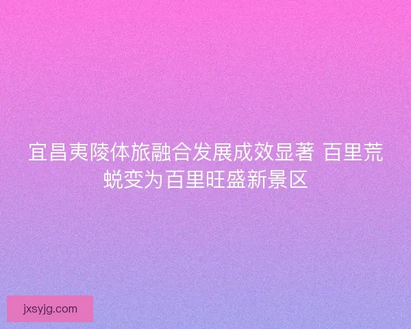 宜昌夷陵体旅融合发展成效显著 百里荒蜕变为百里旺盛新景区 宜昌夷陵体旅融合发展成效显著 百里荒蜕变为百里旺盛新景区