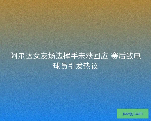 阿尔达女友场边挥手未获回应 赛后致电球员引发热议 阿尔达女友场边挥手未获回应 赛后致电球员引发热议