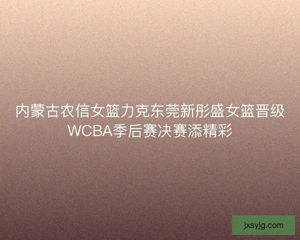 内蒙古农信女篮力克东莞新彤盛女篮晋级WCBA季后赛决赛添精彩