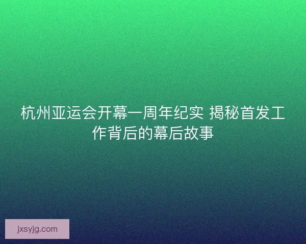杭州亚运会开幕一周年纪实 揭秘首发工作背后的幕后故事