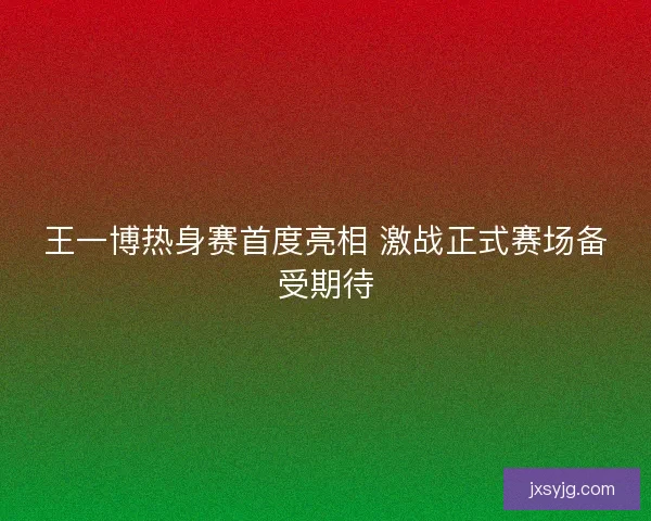王一博热身赛首度亮相 激战正式赛场备受期待