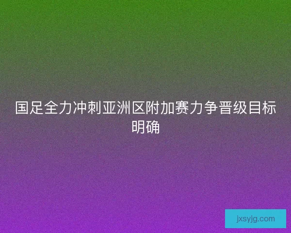 国足全力冲刺亚洲区附加赛力争晋级目标明确 国足全力冲刺亚洲区附加赛力争晋级目标明确