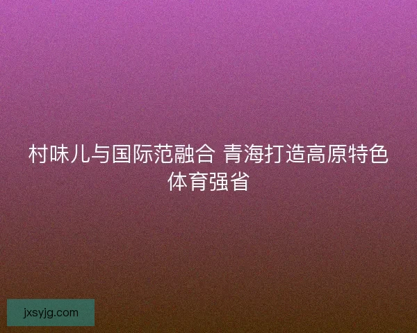 村味儿与国际范融合 青海打造高原特色体育强省 村味儿与国际范融合 青海打造高原特色体育强省