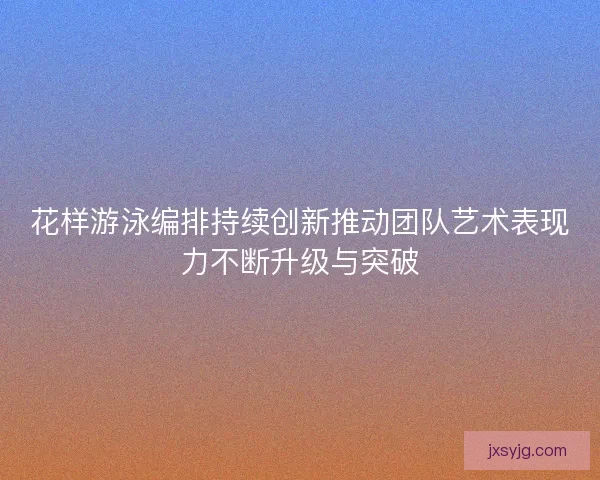 花样游泳编排持续创新推动团队艺术表现力不断升级与突破 花样游泳编排持续创新推动团队艺术表现力不断升级与突破