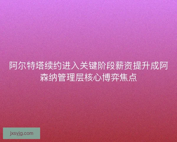 阿尔特塔续约进入关键阶段薪资提升成阿森纳管理层核心博弈焦点 阿尔特塔续约进入关键阶段薪资提升成阿森纳管理层核心博弈焦点