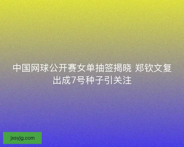中国网球公开赛女单抽签揭晓 郑钦文复出成7号种子引关注 中国网球公开赛女单抽签揭晓 郑钦文复出成7号种子引关注