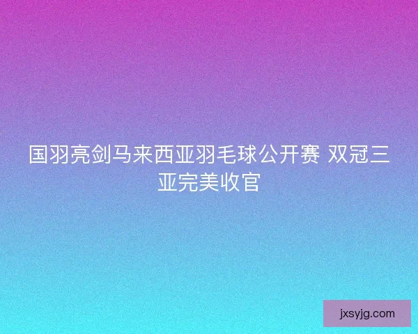 国羽亮剑马来西亚羽毛球公开赛 双冠三亚完美收官 国羽亮剑马来西亚羽毛球公开赛 双冠三亚完美收官