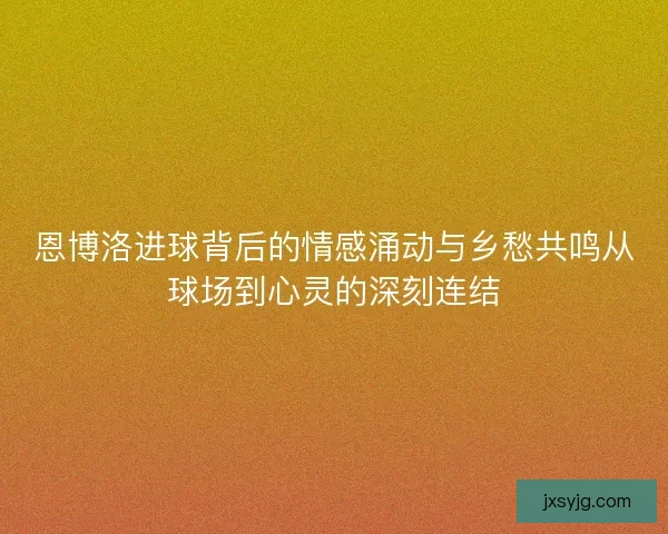 恩博洛进球背后的情感涌动与乡愁共鸣从球场到心灵的深刻连结