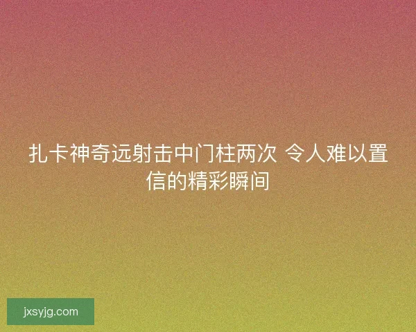 扎卡神奇远射击中门柱两次 令人难以置信的精彩瞬间 扎卡神奇远射击中门柱两次 令人难以置信的精彩瞬间